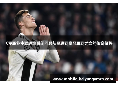 C罗职业生涯辉煌瞬间回顾从曼联到皇马再到尤文的传奇征程
