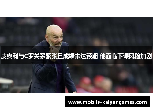 皮奥利与C罗关系紧张且成绩未达预期 他面临下课风险加剧