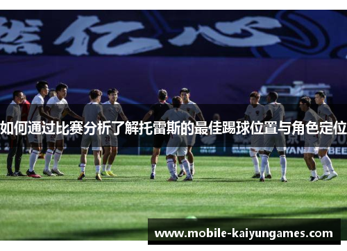 如何通过比赛分析了解托雷斯的最佳踢球位置与角色定位