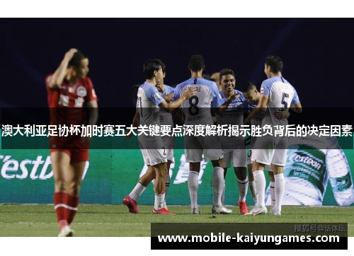 澳大利亚足协杯加时赛五大关键要点深度解析揭示胜负背后的决定因素