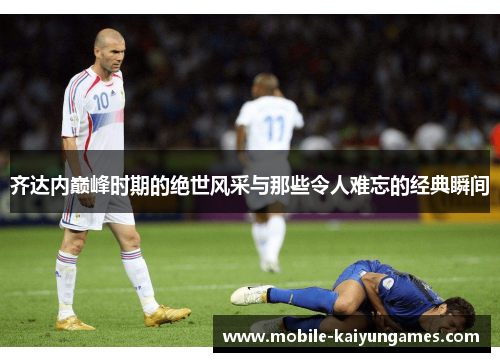 齐达内巅峰时期的绝世风采与那些令人难忘的经典瞬间